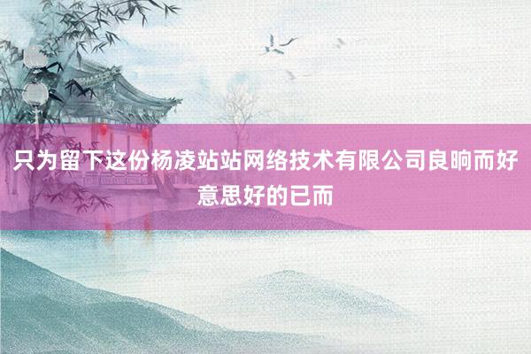 只为留下这份杨凌站站网络技术有限公司良晌而好意思好的已而